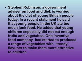 • Stephen Robinson, a government
  adviser on food and diet, is worried
  about the diet of young British people
  today. In a recent statement he said
  that young people in the UK ate too
  much junk food. He added that young
  children especially did not eat enough
  fruits and vegetabes. One inventive
  food company has started to produced
  a range of vegetables with “trendy”
  flavuors to make them more attractive
  to children
 