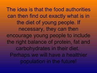 The idea is that the food authorities
can then find out exactly what is in
     the diet of young people. If
      necessary, they can then
encourage young people to include
the right balance of protein, fat and
    carbohydrates in their diet.
  Perhaps we will have a healthier
       population in the future!
 