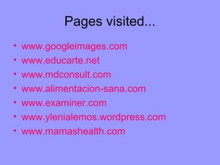 Pages visited...
•   www.googleimages.com
•   www.educarte.net
•   www.mdconsult.com
•   www.alimentacion-sana.com
•   www.examiner.com
•   www.ylenialemos.wordpress.com
•   www.mamashealth.com
 