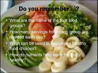 Do you remember ...?
• What are the name of the four food
  groups?
• How many servings from each group are
  needed each day?
• What can be used to help make healthy
  food choices?
• How do nutrients help keep the body
  healthy?
 