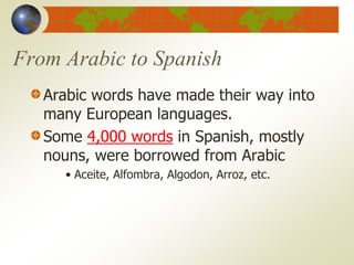 From Arabic to Spanish
Arabic words have made their way into
many European languages.
Some 4,000 words in Spanish, mostly
nouns, were borrowed from Arabic
• Aceite, Alfombra, Algodon, Arroz, etc.
 