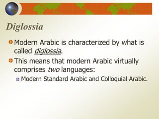 Diglossia
Modern Arabic is characterized by what is
called diglossia.
This means that modern Arabic virtually
comprises two languages:
Modern Standard Arabic and Colloquial Arabic.
 