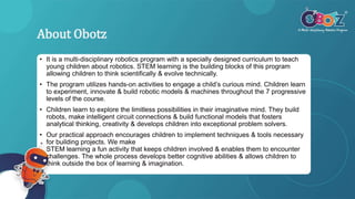 About Obotz
• It is a multi-disciplinary robotics program with a specially designed curriculum to teach
young children about robotics. STEM learning is the building blocks of this program
allowing children to think scientifically & evolve technically.
• The program utilizes hands-on activities to engage a child’s curious mind. Children learn
to experiment, innovate & build robotic models & machines throughout the 7 progressive
levels of the course.
• Children learn to explore the limitless possibilities in their imaginative mind. They build
robots, make intelligent circuit connections & build functional models that fosters
analytical thinking, creativity & develops children into exceptional problem solvers.
• Our practical approach encourages children to implement techniques & tools necessary
for building projects. We make
STEM learning a fun activity that keeps children involved & enables them to encounter
challenges. The whole process develops better cognitive abilities & allows children to
think outside the box of learning & imagination.
 