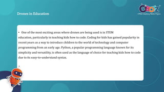 Drones in Education
• One of the most exciting areas where drones are being used is in STEM
education, particularly in teaching kids how to code. Coding for kids has gained popularity in
recent years as a way to introduce children to the world of technology and computer
programming from an early age. Python, a popular programming language known for its
simplicity and versatility, is often used as the language of choice for teaching kids how to code
due to its easy-to-understand syntax.
 