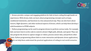 • Drones provide a unique and engaging platform for kids to learn coding through hands-on
experiences. With drones, kids can learn about programming concepts such as loops,
conditional statements, and functions in a fun and practical way. They can also learn about
sensors, flight dynamics, and other technical aspects of drones, which can help them develop a
solid foundation in STEM subjects.
• Python programming can be used to program drones to perform various tasks. For example,
kids can learn how to write code to control a drone’s flight path, altitude, and speed. They can
also program the drone to capture images or videos, process sensor data, and perform other
tasks. Python programming allows kids to create interactive and dynamic drone applications,
which can help them understand the practical applications of coding in real-world scenarios.
 