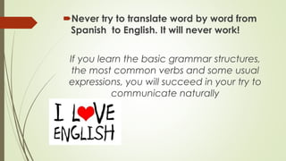 Never try to translate word by word from
Spanish to English. It will never work!
If you learn the basic grammar structures,
the most common verbs and some usual
expressions, you will succeed in your try to
communicate naturally

 
