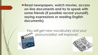 Read newspapers, watch movies, access
on-line documents and try to speak with
some friends (if possible record yourself),
saying expressions or reading English
documents).
You will get new vocabulary and your
pronunciation will improve!

 