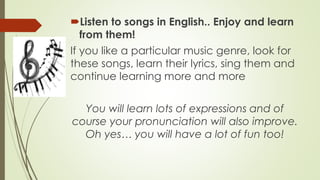 Listen to songs in English.. Enjoy and learn
from them!
If you like a particular music genre, look for
these songs, learn their lyrics, sing them and
continue learning more and more
You will learn lots of expressions and of
course your pronunciation will also improve.
Oh yes… you will have a lot of fun too!

 
