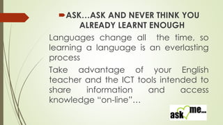 ASK…ASK AND NEVER THINK YOU
ALREADY LEARNT ENOUGH
Languages change all the time, so
learning a language is an everlasting
process
Take advantage of your English
teacher and the ICT tools intended to
share
information
and
access
knowledge “on-line”…

 