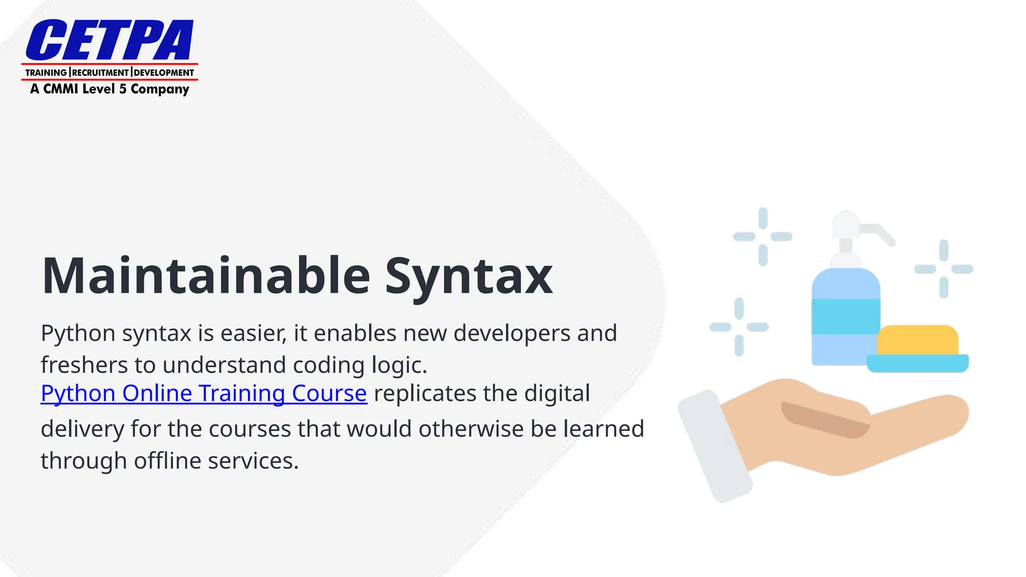 Maintainable Syntax
Python syntax is easier, it enables new developers and
freshers to understand coding logic.
Python Online Training Course replicates the digital
delivery for the courses that would otherwise be learned
through offline services.
 