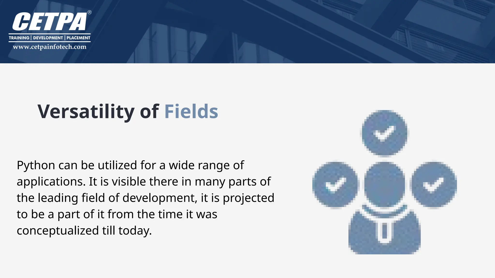 Versatility of Fields
Python can be utilized for a wide range of
applications. It is visible there in many parts of
the leading field of development, it is projected
to be a part of it from the time it was
conceptualized till today.
 