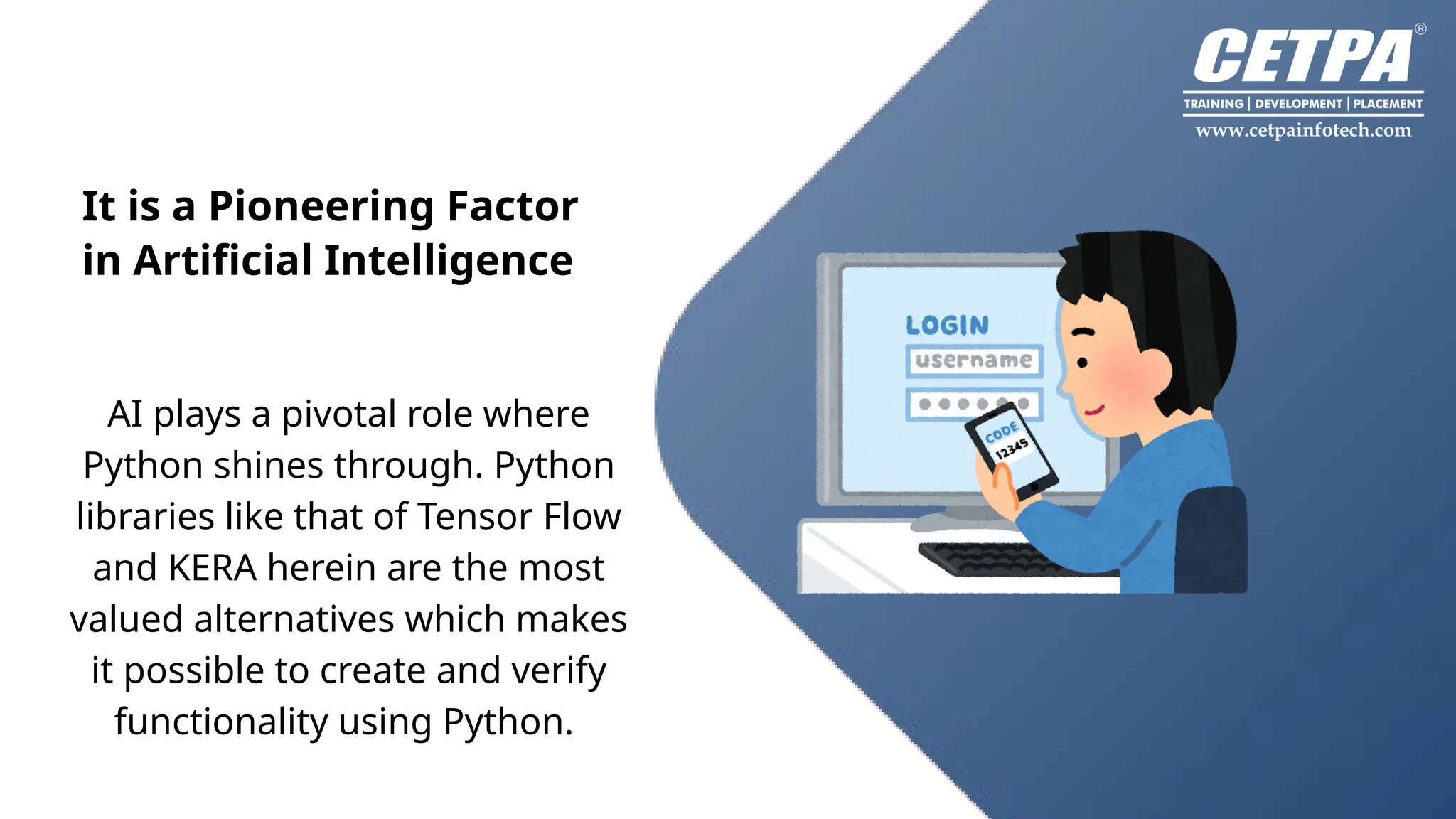 It is a Pioneering Factor
in Artificial Intelligence
Back to Agenda
AI plays a pivotal role where
Python shines through. Python
libraries like that of Tensor Flow
and KERA herein are the most
valued alternatives which makes
it possible to create and verify
functionality using Python.
 