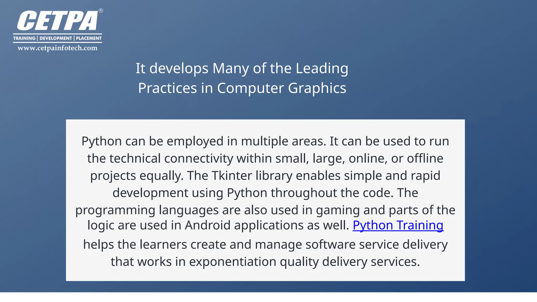 It develops Many of the Leading
Practices in Computer Graphics
Python can be employed in multiple areas. It can be used to run
the technical connectivity within small, large, online, or offline
projects equally. The Tkinter library enables simple and rapid
development using Python throughout the code. The
programming languages are also used in gaming and parts of the
logic are used in Android applications as well. Python Training
helps the learners create and manage software service delivery
that works in exponentiation quality delivery services.
 