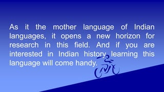 As it the mother language of Indian
languages, it opens a new horizon for
research in this field. And if you are
interested in Indian history learning this
language will come handy.
 