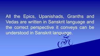 All the Epics, Upanishads, Granths and
Vedas are written in Sanskrit language and
the correct perspective it conveys can be
understood in Sanskrit language.
 