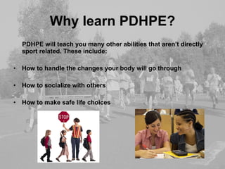 Why learn PDHPE? PDHPE will teach you many other abilities that aren’t directly sport related. These include: How to handle the changes your body will go through How to socialize with others How to make safe life choices 