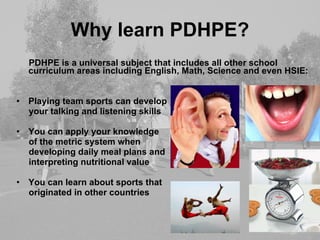Why learn PDHPE? PDHPE is a universal subject that includes all other school curriculum areas including English, Math, Science and even HSIE: Playing team sports can develop your talking and listening skills You can apply your knowledge  of the metric system when  developing daily meal plans and interpreting nutritional value You can learn about sports that  originated in other countries 