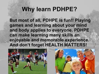 Why learn PDHPE? But most of all, PDHPE is fun!! Playing games and learning about your mind and body applies to everyone. PDHPE can make learning many skills an enjoyable and memorable experience. And don’t forget HEALTH MATTERS! 