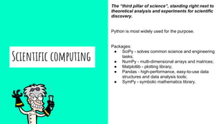 Scientific computing
The “third pillar of science”, standing right next to
theoretical analysis and experiments for scientific
discovery.
Python is most widely used for the purpose.
Packages:
● SciPy - solves common science and engineering
tasks;
● NumPy - multi-dimensional arrays and matrices;
● Matplotlib - plotting library;
● Pandas - high-performance, easy-to-use data
structures and data analysis tools;
● SymPy - symbolic mathematics library.
 