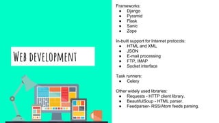 Web development
Frameworks:
● Django
● Pyramid
● Flask
● Sanic
● Zope
In-built support for Internet protocols:
● HTML and XML
● JSON
● E-mail processing
● FTP, IMAP
● Socket interface
Task runners:
● Celery
Other widely used libraries:
● Requests - HTTP client library.
● BeautifulSoup - HTML parser.
● Feedparser- RSS/Atom feeds parsing.
 
