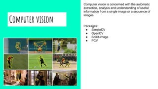 Computer vision
Computer vision is concerned with the automatic
extraction, analysis and understanding of useful
information from a single image or a sequence of
images.
Packages:
● SimpleCV
● OpenCV
● Scikit-image
● PCV
 