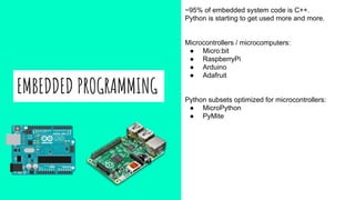 EMBEDDED PROGRAMMING
~95% of embedded system code is C++.
Python is starting to get used more and more.
Microcontrollers / microcomputers:
● Micro:bit
● RaspberryPi
● Arduino
● Adafruit
Python subsets optimized for microcontrollers:
● MicroPython
● PyMite
 