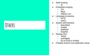Others
● Shell scripting
○ sh
● Embedded scripting
○ Vim
○ Maya
○ Ableton Live
● Language processing
○ NLTK
○ spaCy
● System administration
○ OpenStack
○ Ansible
○ SaltStack
○ Graphite
● Desktop GUI
○ TkGUI
○ wxWidgets
○ Qt via PyQt or PySide
● Probably dozens more application areas
 