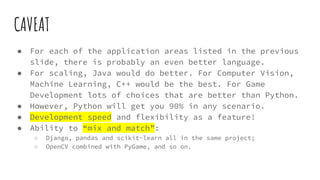 CAVEAT
● For each of the application areas listed in the previous
slide, there is probably an even better language.
● For scaling, Java would do better. For Computer Vision,
Machine Learning, C++ would be the best. For Game
Development lots of choices that are better than Python.
● However, Python will get you 90% in any scenario.
● Development speed and flexibility as a feature!
● Ability to “mix and match”:
○ Django, pandas and scikit-learn all in the same project;
○ OpenCV combined with PyGame, and so on.
 