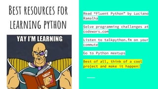 Best resources for
learning python
Read “Fluent Python” by Luciano
Ramalha
Solve programming challenges at
codewars.com
Listen to talkpython.fm on your
commute
Go to Python meetups
Best of all, think of a cool
project and make it happen!
 
