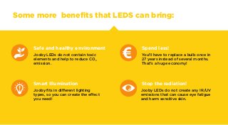 Some more benefits that LEDS can bring:
Safe and healthy environment
Jooby LEDs do not contain toxic
elements and help to ...