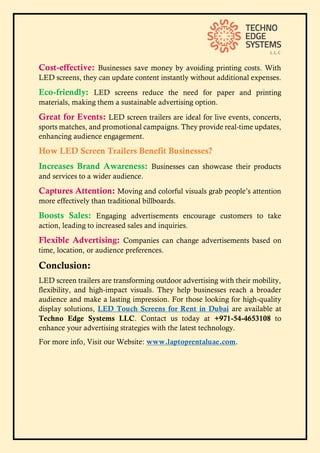 Cost-effective: Businesses save money by avoiding printing costs. With
LED screens, they can update content instantly without additional expenses.
Eco-friendly: LED screens reduce the need for paper and printing
materials, making them a sustainable advertising option.
Great for Events: LED screen trailers are ideal for live events, concerts,
sports matches, and promotional campaigns. They provide real-time updates,
enhancing audience engagement.
How LED Screen Trailers Benefit Businesses?
Increases Brand Awareness: Businesses can showcase their products
and services to a wider audience.
Captures Attention: Moving and colorful visuals grab people’s attention
more effectively than traditional billboards.
Boosts Sales: Engaging advertisements encourage customers to take
action, leading to increased sales and inquiries.
Flexible Advertising: Companies can change advertisements based on
time, location, or audience preferences.
Conclusion:
LED screen trailers are transforming outdoor advertising with their mobility,
flexibility, and high-impact visuals. They help businesses reach a broader
audience and make a lasting impression. For those looking for high-quality
display solutions, LED Touch Screens for Rent in Dubai are available at
Techno Edge Systems LLC. Contact us today at +971-54-4653108 to
enhance your advertising strategies with the latest technology.
For more info, Visit our Website: www.laptoprentaluae.com.
 