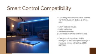 Smart Control Compatibility
LEDs integrate easily with smart systems
via: Wi-Fi, Bluetooth, Zigbee, Z-Wave,
DALI
Smart features include:
1.Motion detection
2.Daylight harvesting
3.Scheduled or remote control via app
Energy monitoring allows facility
managers to track and optimize usage —
improving energy ratings (e.g., LEED,
BREEAM).
 