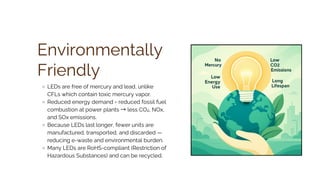 Environmentally
Friendly
LEDs are free of mercury and lead, unlike
CFLs which contain toxic mercury vapor.
Reduced energy demand = reduced fossil fuel
combustion at power plants → less CO₂, NOx,
and SOx emissions.
Because LEDs last longer, fewer units are
manufactured, transported, and discarded —
reducing e-waste and environmental burden.
Many LEDs are RoHS-compliant (Restriction of
Hazardous Substances) and can be recycled.
 