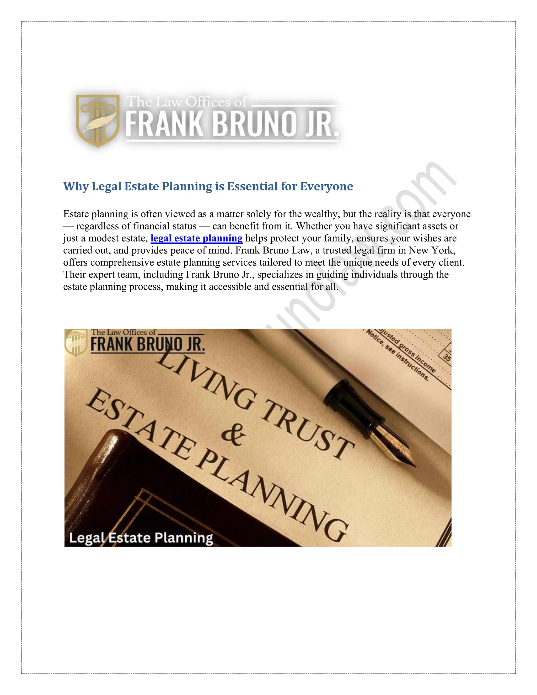Why Legal Estate Planning is Essential for Everyone
Estate planning is often viewed as a matter solely for the wealthy, but the reality is that everyone
— regardless of financial status — can benefit from it. Whether you have significant assets or
just a modest estate, legal estate planning helps protect your family, ensures your wishes are
carried out, and provides peace of mind. Frank Bruno Law, a trusted legal firm in New York,
offers comprehensive estate planning services tailored to meet the unique needs of every client.
Their expert team, including Frank Bruno Jr., specializes in guiding individuals through the
estate planning process, making it accessible and essential for all.
 