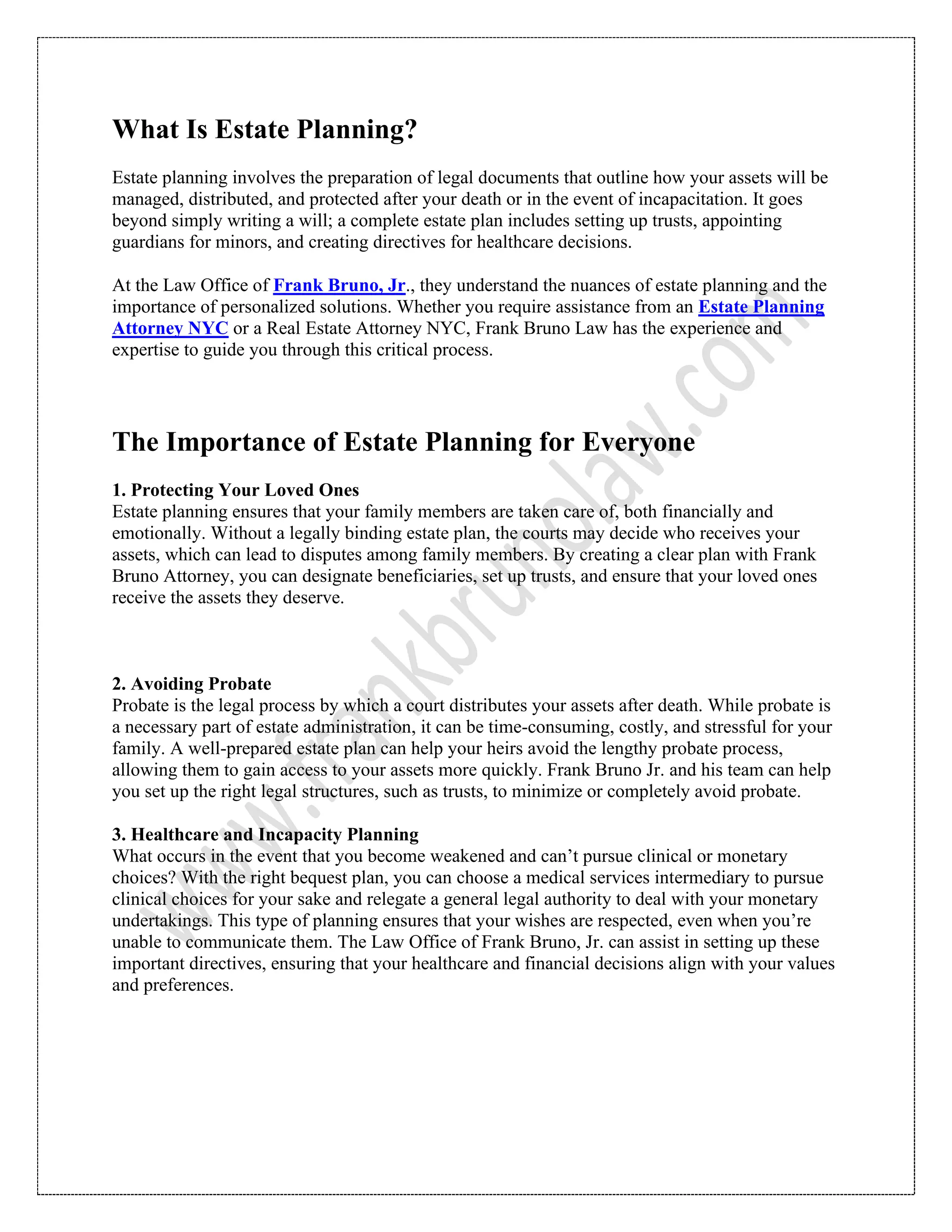 What Is Estate Planning?
Estate planning involves the preparation of legal documents that outline how your assets will be
managed, distributed, and protected after your death or in the event of incapacitation. It goes
beyond simply writing a will; a complete estate plan includes setting up trusts, appointing
guardians for minors, and creating directives for healthcare decisions.
At the Law Office of Frank Bruno, Jr., they understand the nuances of estate planning and the
importance of personalized solutions. Whether you require assistance from an Estate Planning
Attorney NYC or a Real Estate Attorney NYC, Frank Bruno Law has the experience and
expertise to guide you through this critical process.
The Importance of Estate Planning for Everyone
1. Protecting Your Loved Ones
Estate planning ensures that your family members are taken care of, both financially and
emotionally. Without a legally binding estate plan, the courts may decide who receives your
assets, which can lead to disputes among family members. By creating a clear plan with Frank
Bruno Attorney, you can designate beneficiaries, set up trusts, and ensure that your loved ones
receive the assets they deserve.
2. Avoiding Probate
Probate is the legal process by which a court distributes your assets after death. While probate is
a necessary part of estate administration, it can be time-consuming, costly, and stressful for your
family. A well-prepared estate plan can help your heirs avoid the lengthy probate process,
allowing them to gain access to your assets more quickly. Frank Bruno Jr. and his team can help
you set up the right legal structures, such as trusts, to minimize or completely avoid probate.
3. Healthcare and Incapacity Planning
What occurs in the event that you become weakened and can’t pursue clinical or monetary
choices? With the right bequest plan, you can choose a medical services intermediary to pursue
clinical choices for your sake and relegate a general legal authority to deal with your monetary
undertakings. This type of planning ensures that your wishes are respected, even when you’re
unable to communicate them. The Law Office of Frank Bruno, Jr. can assist in setting up these
important directives, ensuring that your healthcare and financial decisions align with your values
and preferences.
 