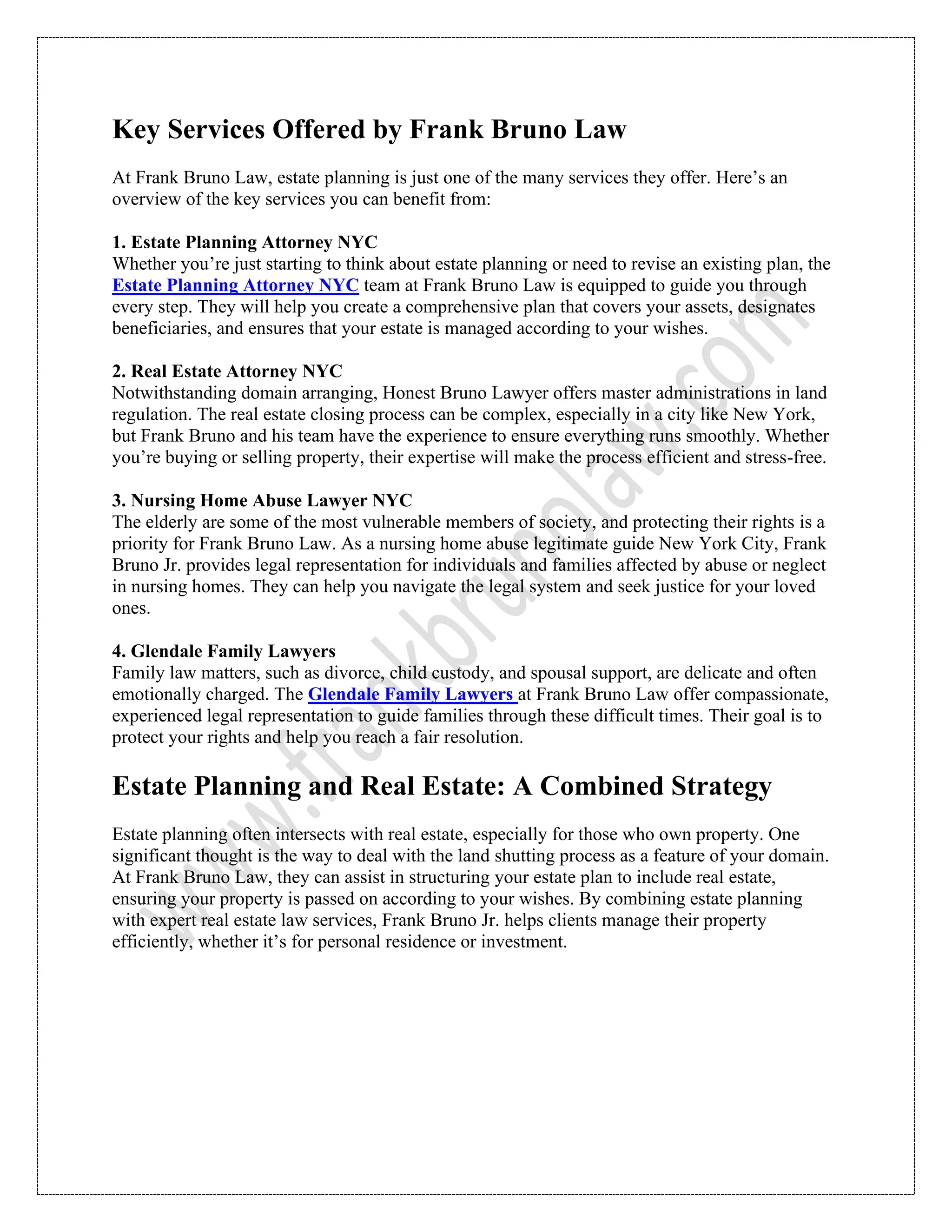 Key Services Offered by Frank Bruno Law
At Frank Bruno Law, estate planning is just one of the many services they offer. Here’s an
overview of the key services you can benefit from:
1. Estate Planning Attorney NYC
Whether you’re just starting to think about estate planning or need to revise an existing plan, the
Estate Planning Attorney NYC team at Frank Bruno Law is equipped to guide you through
every step. They will help you create a comprehensive plan that covers your assets, designates
beneficiaries, and ensures that your estate is managed according to your wishes.
2. Real Estate Attorney NYC
Notwithstanding domain arranging, Honest Bruno Lawyer offers master administrations in land
regulation. The real estate closing process can be complex, especially in a city like New York,
but Frank Bruno and his team have the experience to ensure everything runs smoothly. Whether
you’re buying or selling property, their expertise will make the process efficient and stress-free.
3. Nursing Home Abuse Lawyer NYC
The elderly are some of the most vulnerable members of society, and protecting their rights is a
priority for Frank Bruno Law. As a nursing home abuse legitimate guide New York City, Frank
Bruno Jr. provides legal representation for individuals and families affected by abuse or neglect
in nursing homes. They can help you navigate the legal system and seek justice for your loved
ones.
4. Glendale Family Lawyers
Family law matters, such as divorce, child custody, and spousal support, are delicate and often
emotionally charged. The Glendale Family Lawyers at Frank Bruno Law offer compassionate,
experienced legal representation to guide families through these difficult times. Their goal is to
protect your rights and help you reach a fair resolution.
Estate Planning and Real Estate: A Combined Strategy
Estate planning often intersects with real estate, especially for those who own property. One
significant thought is the way to deal with the land shutting process as a feature of your domain.
At Frank Bruno Law, they can assist in structuring your estate plan to include real estate,
ensuring your property is passed on according to your wishes. By combining estate planning
with expert real estate law services, Frank Bruno Jr. helps clients manage their property
efficiently, whether it’s for personal residence or investment.
 