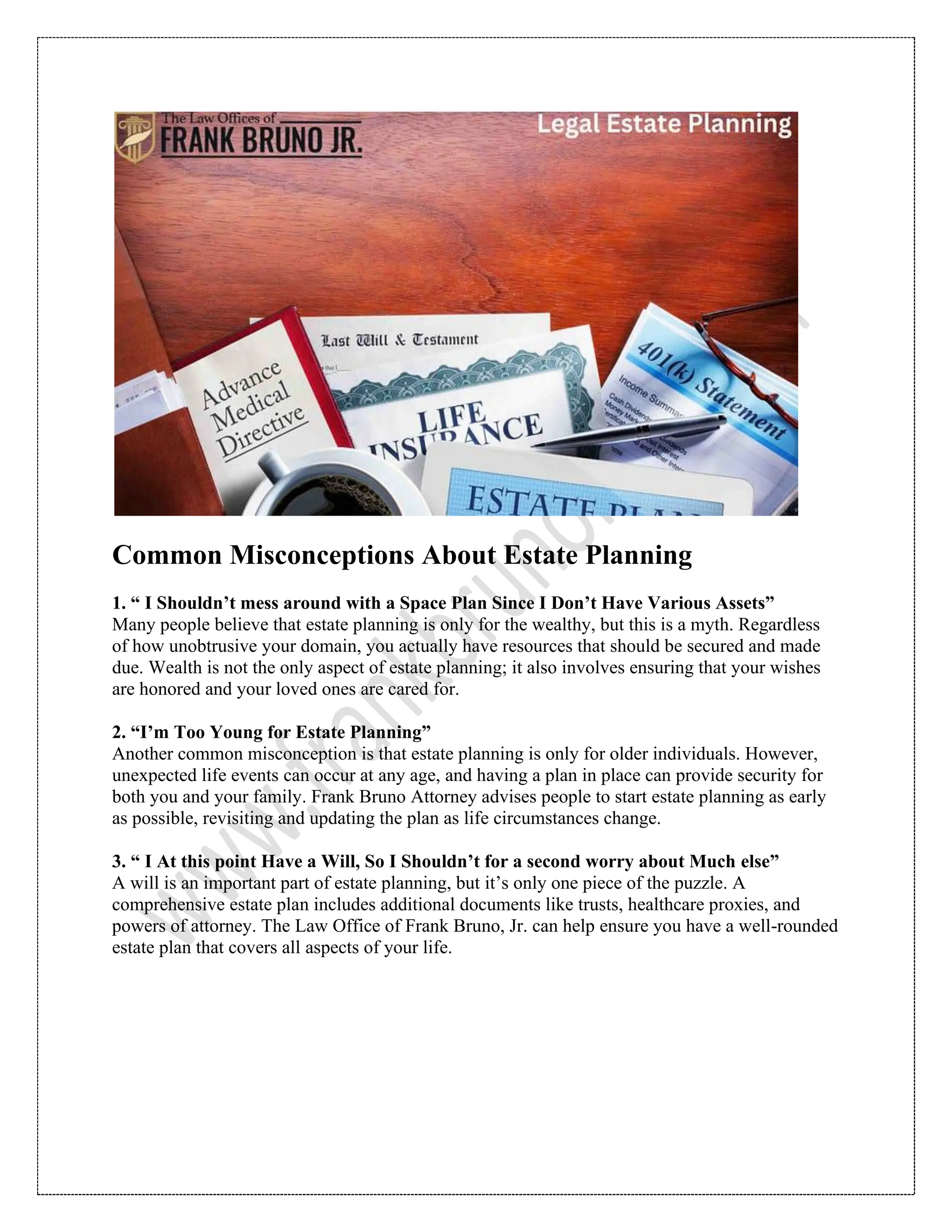 Common Misconceptions About Estate Planning
1. “ I Shouldn’t mess around with a Space Plan Since I Don’t Have Various Assets”
Many people believe that estate planning is only for the wealthy, but this is a myth. Regardless
of how unobtrusive your domain, you actually have resources that should be secured and made
due. Wealth is not the only aspect of estate planning; it also involves ensuring that your wishes
are honored and your loved ones are cared for.
2. “I’m Too Young for Estate Planning”
Another common misconception is that estate planning is only for older individuals. However,
unexpected life events can occur at any age, and having a plan in place can provide security for
both you and your family. Frank Bruno Attorney advises people to start estate planning as early
as possible, revisiting and updating the plan as life circumstances change.
3. “ I At this point Have a Will, So I Shouldn’t for a second worry about Much else”
A will is an important part of estate planning, but it’s only one piece of the puzzle. A
comprehensive estate plan includes additional documents like trusts, healthcare proxies, and
powers of attorney. The Law Office of Frank Bruno, Jr. can help ensure you have a well-rounded
estate plan that covers all aspects of your life.
 