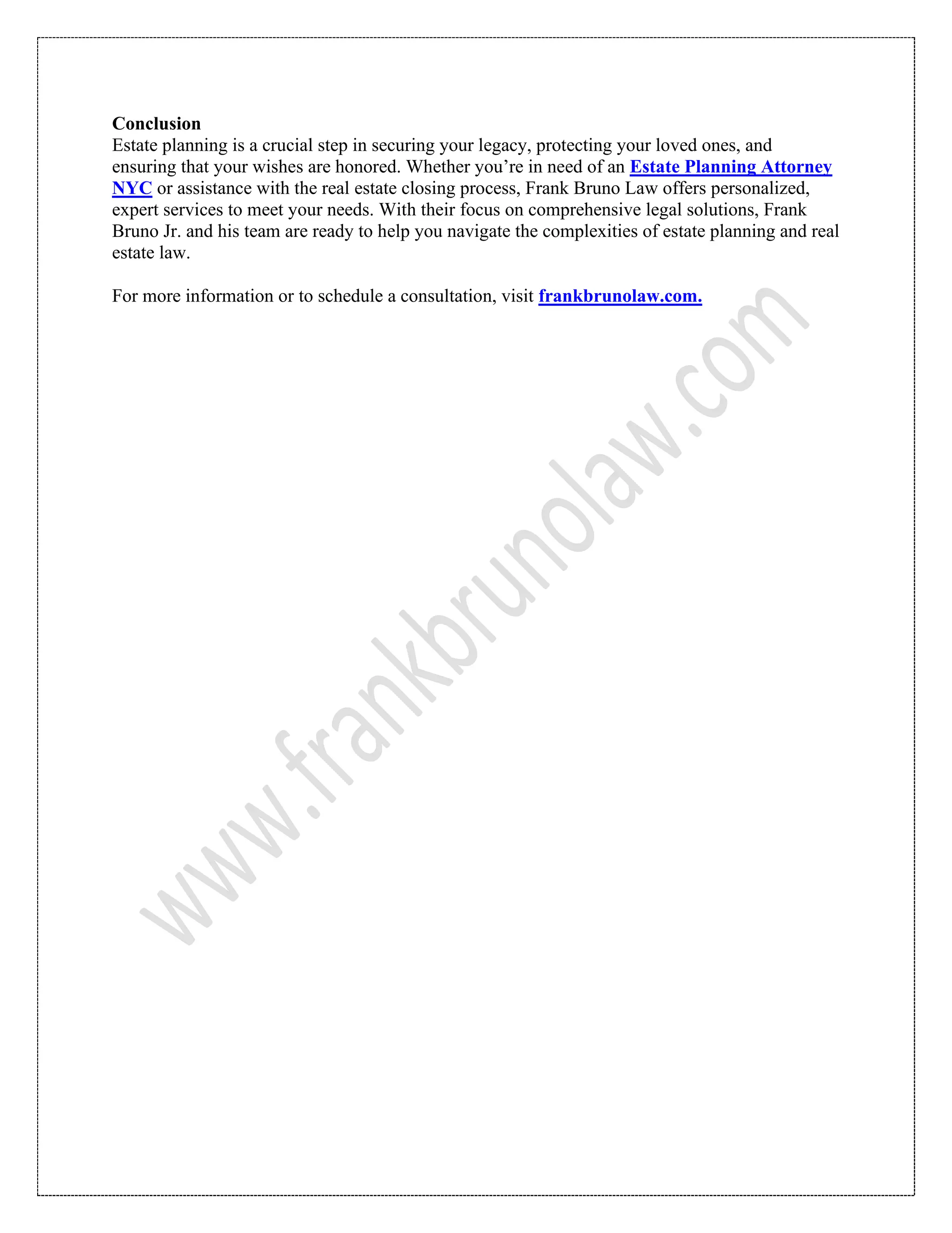 Conclusion
Estate planning is a crucial step in securing your legacy, protecting your loved ones, and
ensuring that your wishes are honored. Whether you’re in need of an Estate Planning Attorney
NYC or assistance with the real estate closing process, Frank Bruno Law offers personalized,
expert services to meet your needs. With their focus on comprehensive legal solutions, Frank
Bruno Jr. and his team are ready to help you navigate the complexities of estate planning and real
estate law.
For more information or to schedule a consultation, visit frankbrunolaw.com.
 