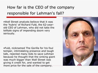 How far is the CEO of the company
   responsible for Lehman's fall?

•Wall Street analysts believe that it was
the 'hubris' of Richard Fuld, the 62-year-
old CEO of Lehman, who did not take the
telltale signs of impending doom very
seriously.




•Fuld, nicknamed The Gorilla for his foul
temper, intimidating presence and tough
talk, rejected many bids to save Lehman
because he thought that the sinking giant
was much bigger than Wall Street was
giving it credit for, and wanted to get
more price for the sale of the company.
 