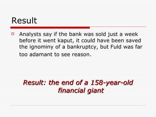 Result
   Analysts say if the bank was sold just a week
    before it went kaput, it could have been saved
    the ignominy of a bankruptcy, but Fuld was far
    too adamant to see reason.




     Result: the end of a 158-year-old
                financial giant
 