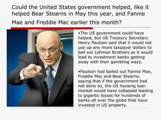 Could the United States government helped, like it
helped Bear Stearns in May this year, and Fannie
Mae and Freddie Mac earlier this month?
                        •The US government could have
                        helped, but US Treasury Secretary
                        Henry Paulson said that it would not
                        use up any more taxpayer dollars to
                        bail out Lehman Brothers as it would
                        lead to investment banks getting
                        away with their gambling ways.

                        •Paulson had bailed out Fannie Mae,
                        Freddie Mac and Bear Stearns,
                        saying that if the government had
                        not done so, the US housing loan
                        market would have collapsed leading
                        to gigantic losses for hundreds of
                        banks all over the globe that have
                        invested in US property.
 