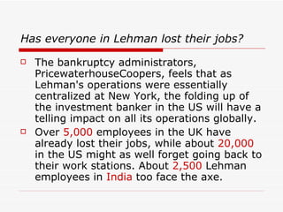 Has everyone in Lehman lost their jobs?
   The bankruptcy administrators,
    PricewaterhouseCoopers, feels that as
    Lehman's operations were essentially
    centralized at New York, the folding up of
    the investment banker in the US will have a
    telling impact on all its operations globally.
   Over 5,000 employees in the UK have
    already lost their jobs, while about 20,000
    in the US might as well forget going back to
    their work stations. About 2,500 Lehman
    employees in India too face the axe.
 