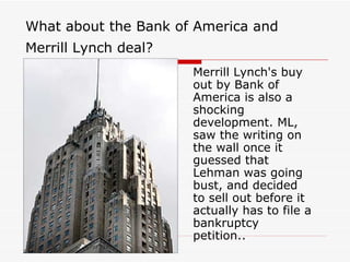 What about the Bank of America and
Merrill Lynch deal?
                      Merrill Lynch's buy
                      out by Bank of
                      America is also a
                      shocking
                      development. ML,
                      saw the writing on
                      the wall once it
                      guessed that
                      Lehman was going
                      bust, and decided
                      to sell out before it
                      actually has to file a
                      bankruptcy
                      petition..
 