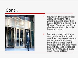 Conti.
            However, the even bigger
             worry is whether the
             world's largest securities
             firms, Goldman Sachs and
             Morgan Stanley, would be
             able to survive this brutal
             financial crisis.

            But many say that these
             two gaints will not melt
             down as they have 'done a
             better job of spreading
             their bets across world
             markets and are also more
             diversified, less leveraged
             and have managed such
             risks much better.'
 