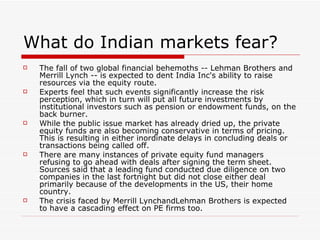 What do Indian markets fear?
   The fall of two global financial behemoths -- Lehman Brothers and
    Merrill Lynch -- is expected to dent India Inc's ability to raise
    resources via the equity route.
   Experts feel that such events significantly increase the risk
    perception, which in turn will put all future investments by
    institutional investors such as pension or endowment funds, on the
    back burner.
   While the public issue market has already dried up, the private
    equity funds are also becoming conservative in terms of pricing.
    This is resulting in either inordinate delays in concluding deals or
    transactions being called off.
   There are many instances of private equity fund managers
    refusing to go ahead with deals after signing the term sheet.
    Sources said that a leading fund conducted due diligence on two
    companies in the last fortnight but did not close either deal
    primarily because of the developments in the US, their home
    country.
   The crisis faced by Merrill LynchandLehman Brothers is expected
    to have a cascading effect on PE firms too.
 