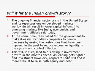 Will it hit the Indian growth story?
   The ongoing financial sector crisis in the United States
    and its repercussions on developed markets
    worldwide will result in lower capital inflows into
    emerging markets like India, economists and
    government officials said today.
   At the same time, they called for the government to
    make it easier for Indian companies to borrow
    overseas by easing the restrictions that have been
    imposed in the past to reduce excessive liquidity in
    the system and control inflation.
   This will, in turn, lead to a slowing in investment
    growth in the months ahead. As lending gets tighter
    and investment flows dry, corporate India will find it
    more difficult to raise both equity and debt.
 
