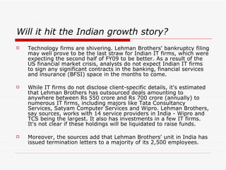 Will it hit the Indian growth story?
   Technology firms are shivering. Lehman Brothers' bankruptcy filing
    may well prove to be the last straw for Indian IT firms, which were
    expecting the second half of FY09 to be better. As a result of the
    US financial market crisis, analysts do not expect Indian IT firms
    to sign any significant contracts in the banking, financial services
    and insurance (BFSI) space in the months to come.

   While IT firms do not disclose client-specific details, it's estimated
    that Lehman Brothers has outsourced deals amounting to
    anywhere between Rs 550 crore and Rs 700 crore (annually) to
    numerous IT firms, including majors like Tata Consultancy
    Services, Satyam Computer Services and Wipro. Lehman Brothers,
    say sources, works with 14 service providers in India - Wipro and
    TCS being the largest. It also has investments in a few IT firms.
    It's not clear if these holdings will be liquidated to raise funds.

   Moreover, the sources add that Lehman Brothers' unit in India has
    issued termination letters to a majority of its 2,500 employees.
 