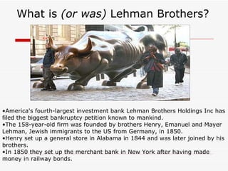 What is (or was) Lehman Brothers?




•America's fourth-largest investment bank Lehman Brothers Holdings Inc has
filed the biggest bankruptcy petition known to mankind.
•The 158-year-old firm was founded by brothers Henry, Emanuel and Mayer
Lehman, Jewish immigrants to the US from Germany, in 1850.
•Henry set up a general store in Alabama in 1844 and was later joined by his
brothers.
•In 1850 they set up the merchant bank in New York after having made
money in railway bonds.
 
