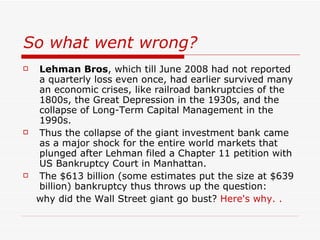 So what went wrong?
   Lehman Bros, which till June 2008 had not reported
    a quarterly loss even once, had earlier survived many
    an economic crises, like railroad bankruptcies of the
    1800s, the Great Depression in the 1930s, and the
    collapse of Long-Term Capital Management in the
    1990s.
   Thus the collapse of the giant investment bank came
    as a major shock for the entire world markets that
    plunged after Lehman filed a Chapter 11 petition with
    US Bankruptcy Court in Manhattan.
   The $613 billion (some estimates put the size at $639
    billion) bankruptcy thus throws up the question:
    why did the Wall Street giant go bust? Here's why. .
 