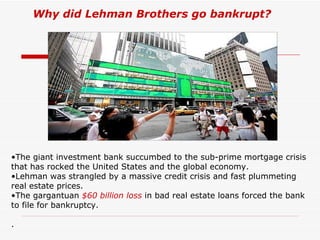 Why did Lehman Brothers go bankrupt?




•The giant investment bank succumbed to the sub-prime mortgage crisis
that has rocked the United States and the global economy.
•Lehman was strangled by a massive credit crisis and fast plummeting
real estate prices.
•The gargantuan $60 billion loss in bad real estate loans forced the bank
to file for bankruptcy.

.
 